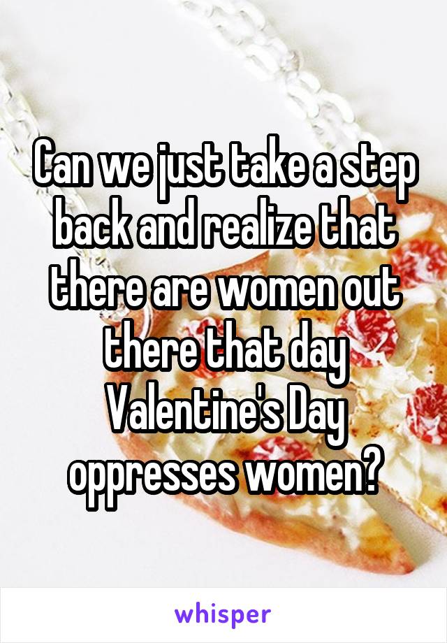Can we just take a step back and realize that there are women out there that day Valentine's Day oppresses women?