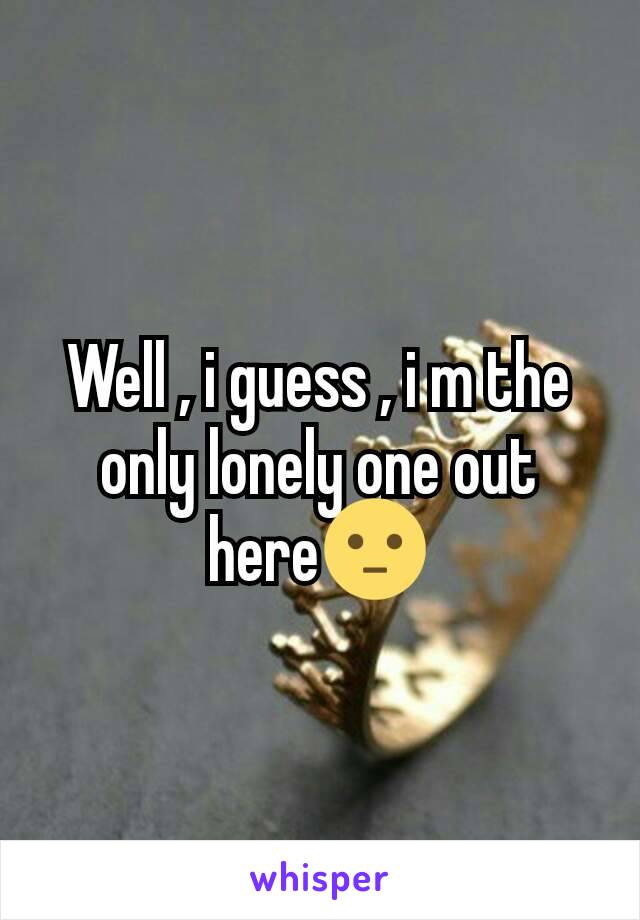 Well , i guess , i m the only lonely one out here😐