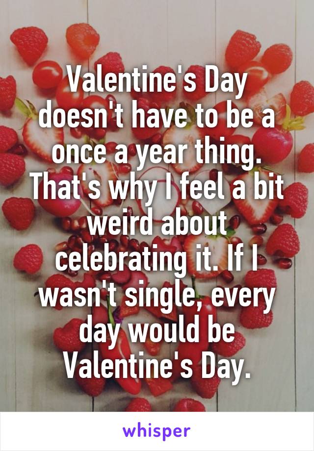 Valentine's Day doesn't have to be a once a year thing. That's why I feel a bit weird about celebrating it. If I wasn't single, every day would be Valentine's Day.