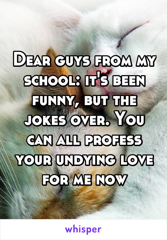 Dear guys from my school: it's been funny, but the jokes over. You can all profess your undying love for me now