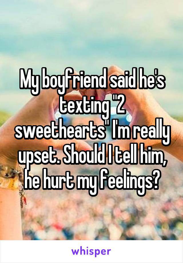 My boyfriend said he's texting "2 sweethearts" I'm really upset. Should I tell him, he hurt my feelings?