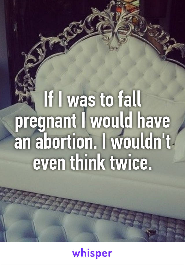 If I was to fall pregnant I would have an abortion. I wouldn't even think twice.