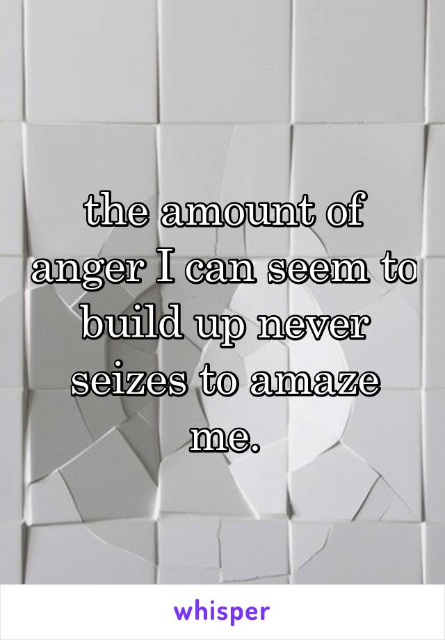 the amount of anger I can seem to build up never seizes to amaze me.