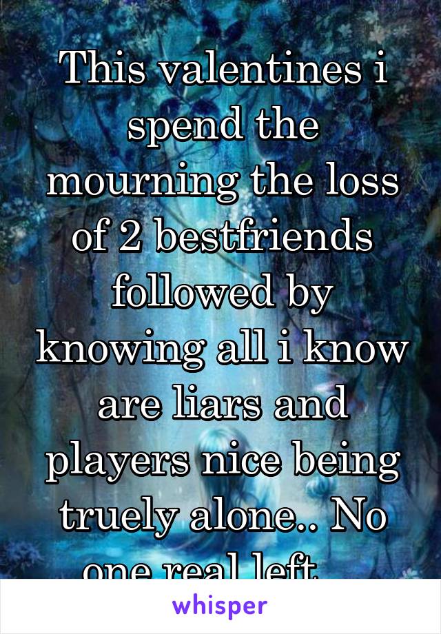 This valentines i spend the mourning the loss of 2 bestfriends followed by knowing all i know are liars and players nice being truely alone.. No one real left... 