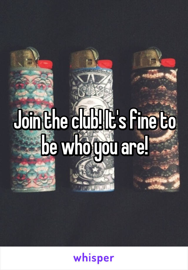 Join the club! It's fine to be who you are!