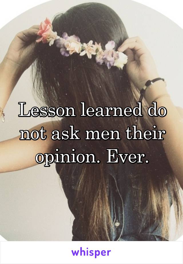 Lesson learned do not ask men their opinion. Ever.