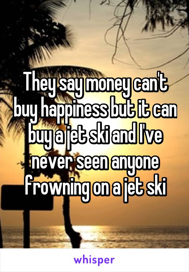 They say money can't buy happiness but it can buy a jet ski and I've never seen anyone frowning on a jet ski