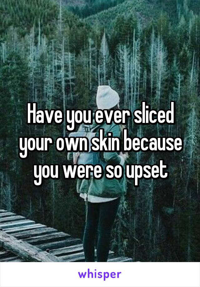 Have you ever sliced your own skin because you were so upset