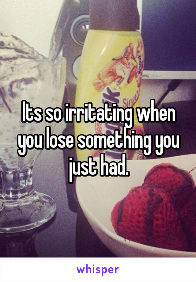 Its so irritating when you lose something you just had.
