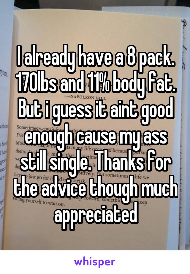 I already have a 8 pack. 170lbs and 11% body fat. But i guess it aint good enough cause my ass still single. Thanks for the advice though much appreciated