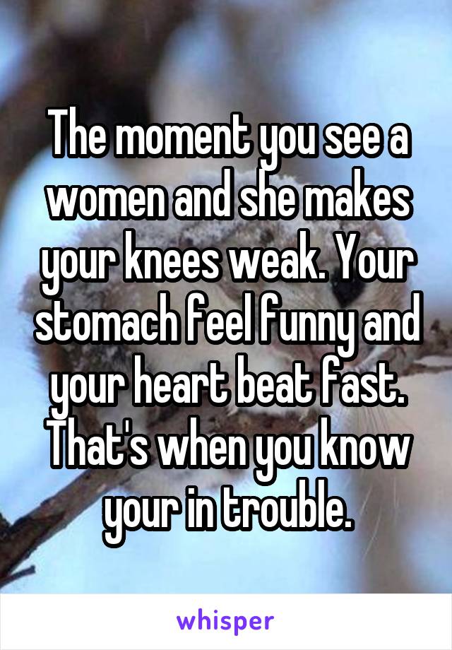 The moment you see a women and she makes your knees weak. Your stomach feel funny and your heart beat fast. That's when you know your in trouble.