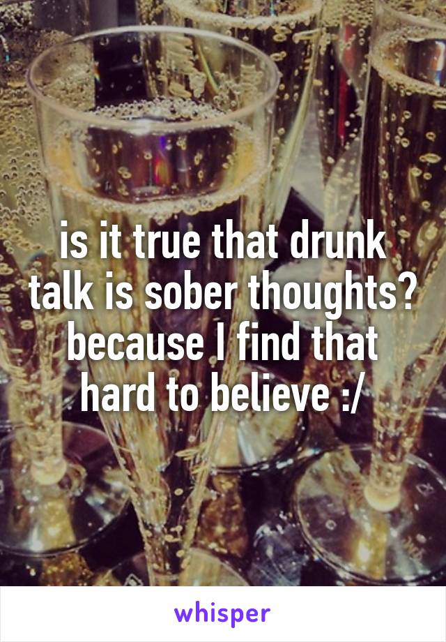 is it true that drunk talk is sober thoughts? because I find that hard to believe :/