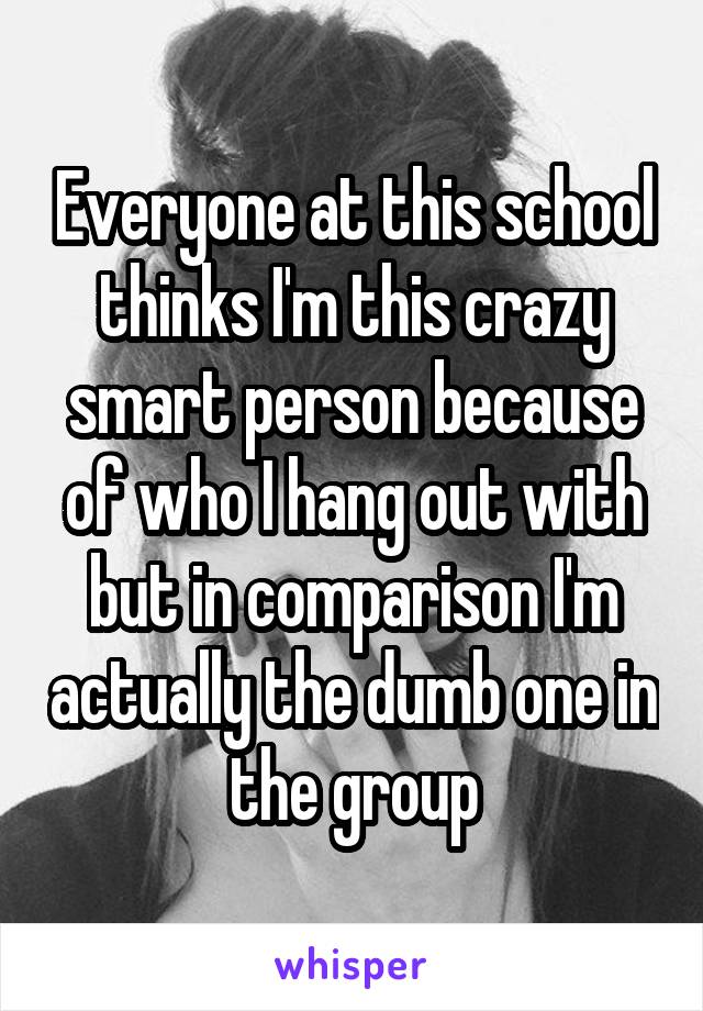 Everyone at this school thinks I'm this crazy smart person because of who I hang out with but in comparison I'm actually the dumb one in the group