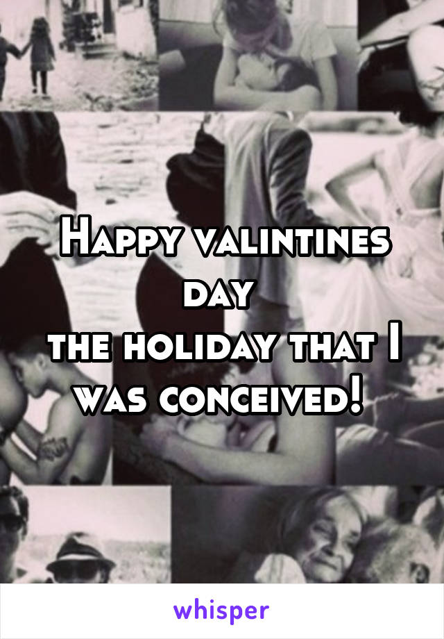 Happy valintines day 
the holiday that I was conceived! 