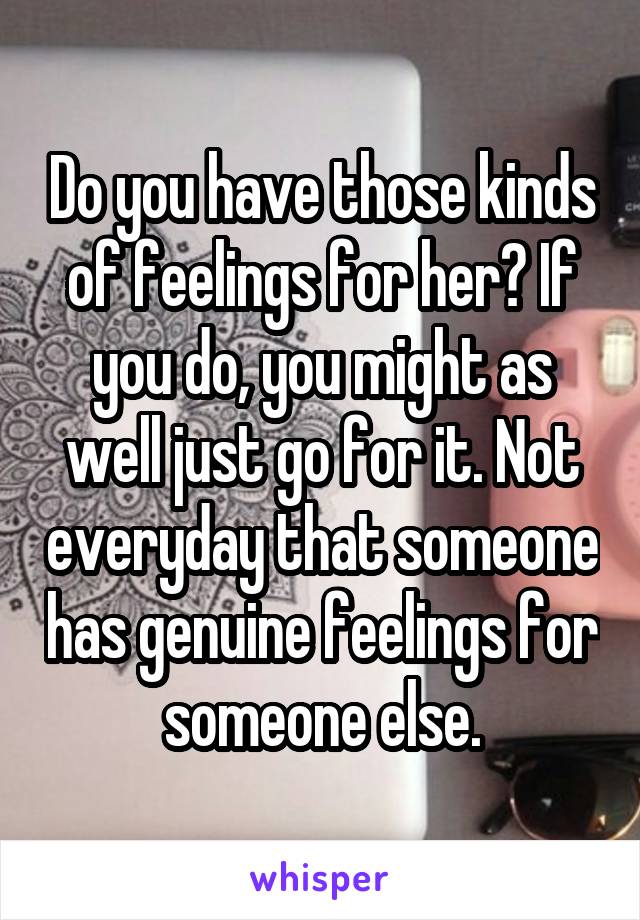Do you have those kinds of feelings for her? If you do, you might as well just go for it. Not everyday that someone has genuine feelings for someone else.