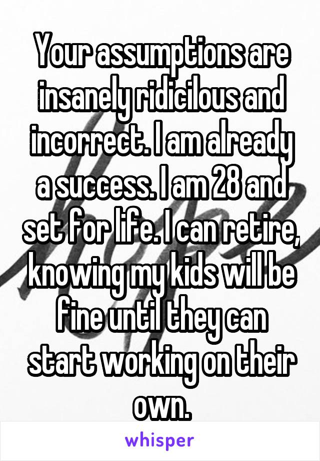 Your assumptions are insanely ridicilous and incorrect. I am already a success. I am 28 and set for life. I can retire, knowing my kids will be fine until they can start working on their own.