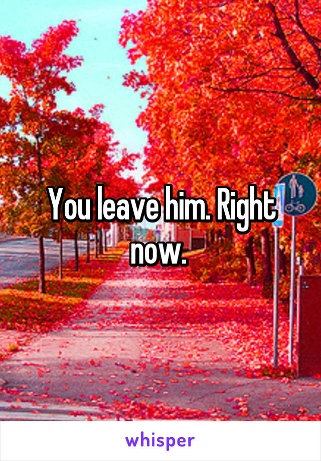 You leave him. Right now. 