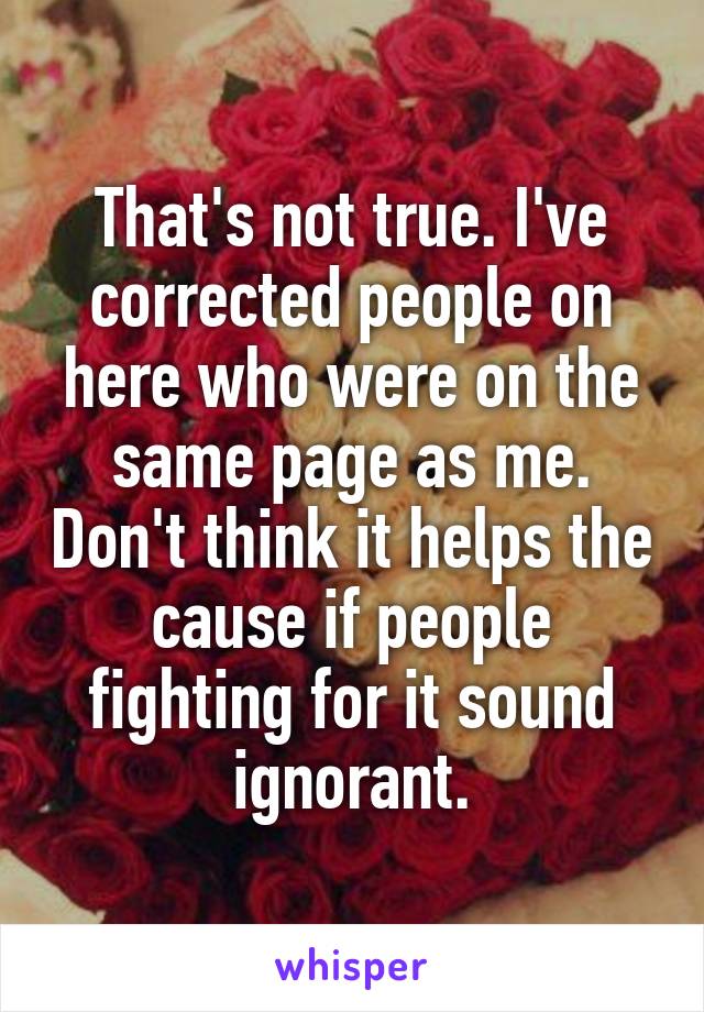 That's not true. I've corrected people on here who were on the same page as me. Don't think it helps the cause if people fighting for it sound ignorant.