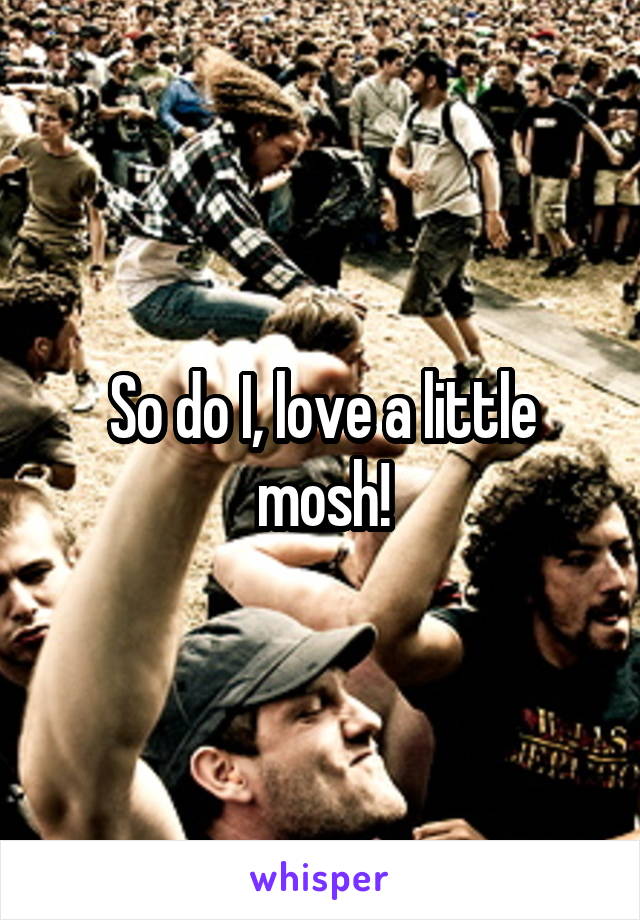 So do I, love a little mosh!