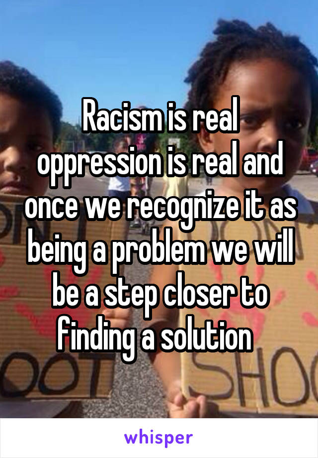 Racism is real oppression is real and once we recognize it as being a problem we will be a step closer to finding a solution  