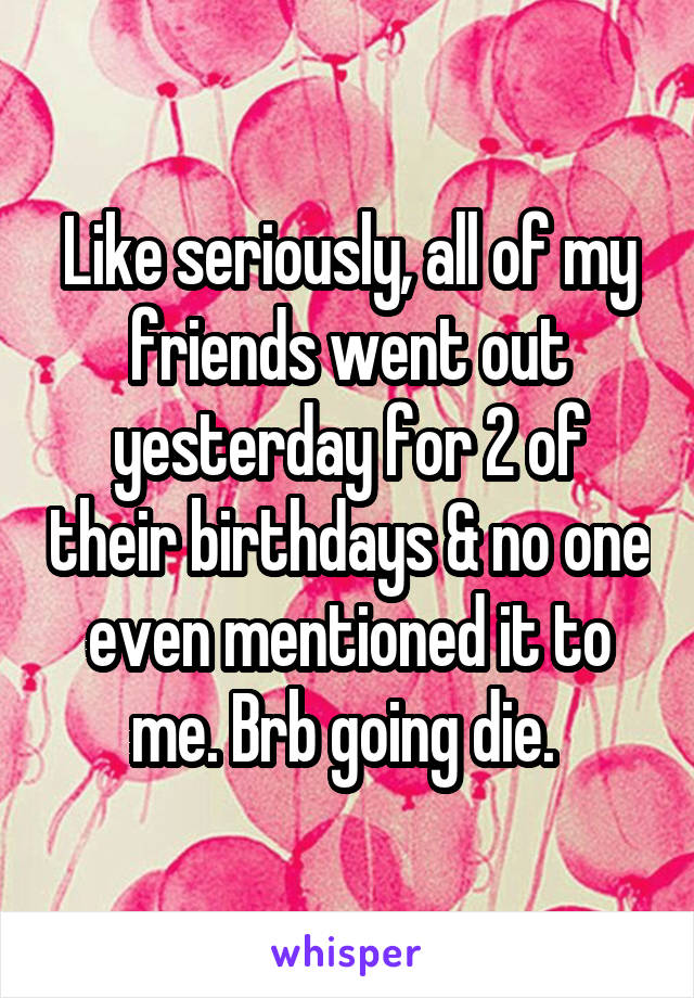 Like seriously, all of my friends went out yesterday for 2 of their birthdays & no one even mentioned it to me. Brb going die. 