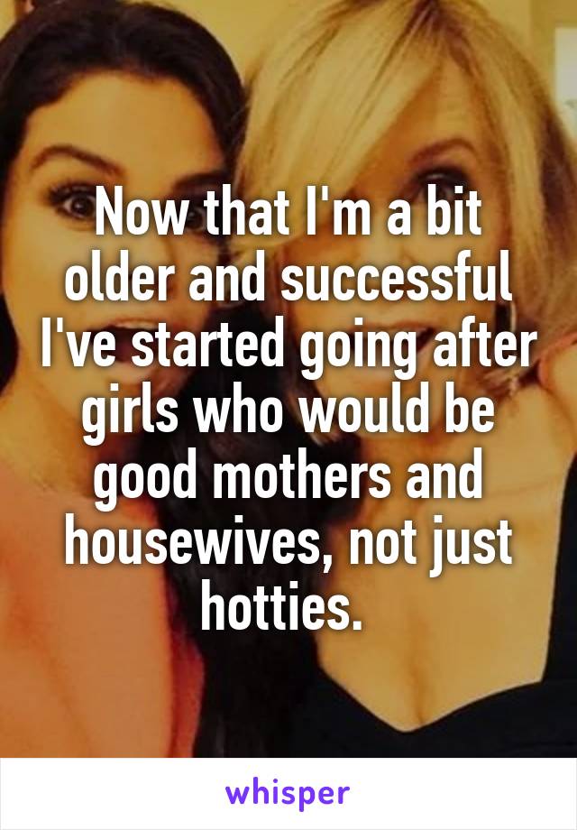 Now that I'm a bit older and successful I've started going after girls who would be good mothers and housewives, not just hotties. 