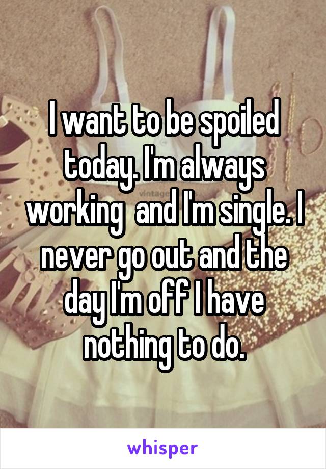 I want to be spoiled today. I'm always working  and I'm single. I never go out and the day I'm off I have nothing to do.