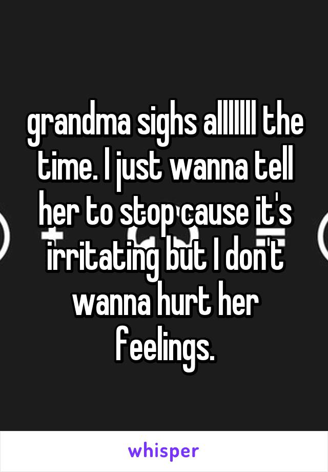 grandma sighs alllllll the time. I just wanna tell her to stop cause it's irritating but I don't wanna hurt her feelings.