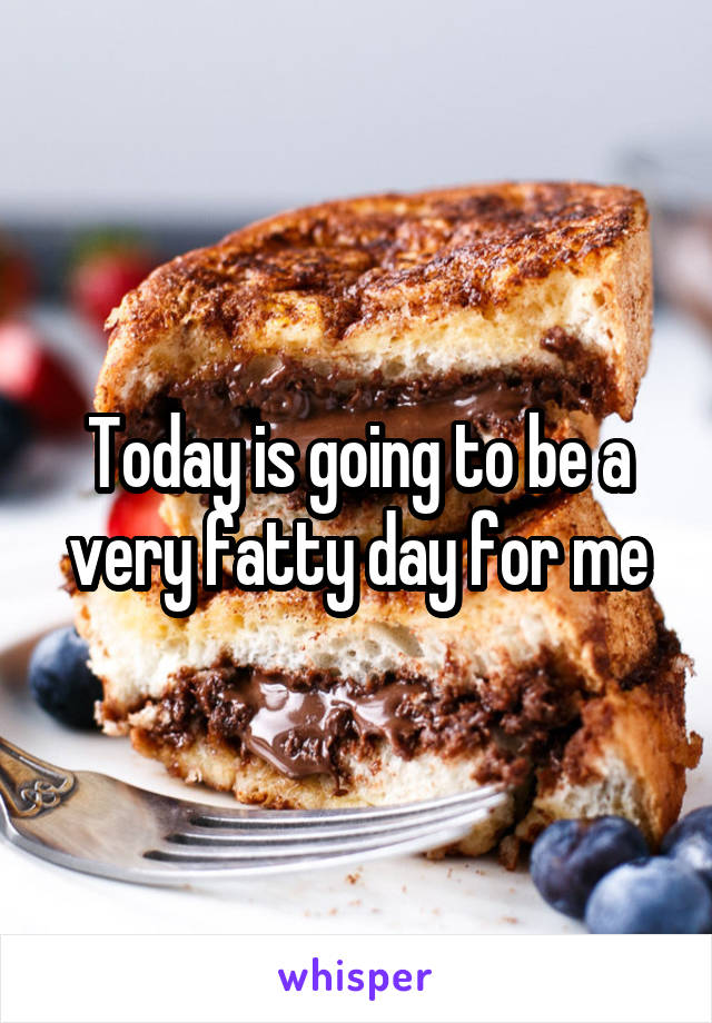 Today is going to be a very fatty day for me