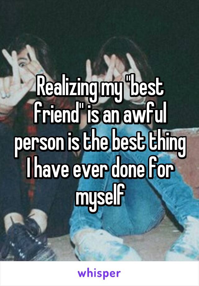 Realizing my "best friend" is an awful person is the best thing I have ever done for myself