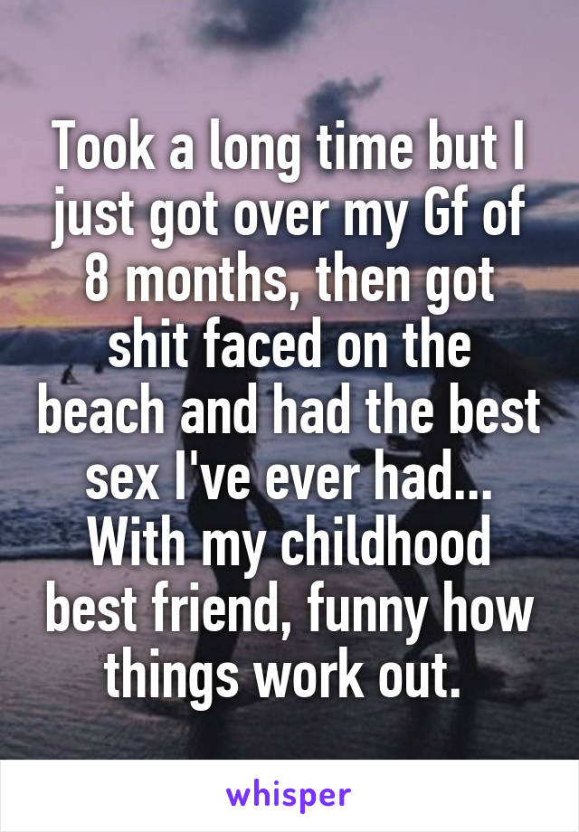 Took a long time but I just got over my Gf of 8 months, then got shit faced on the beach and had the best sex I've ever had... With my childhood best friend, funny how things work out. 
