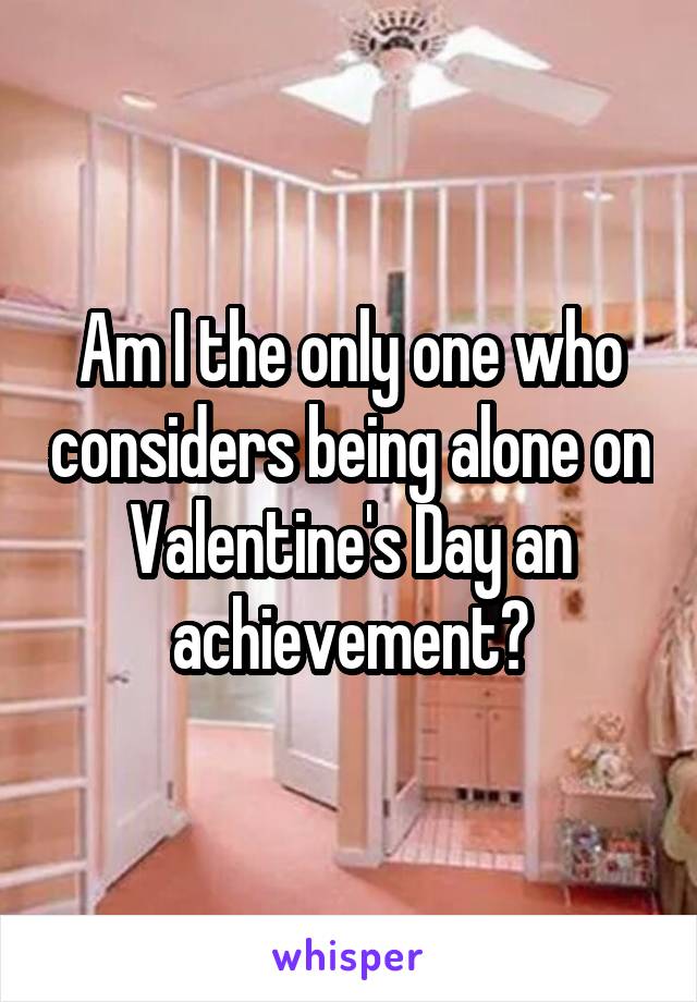 Am I the only one who considers being alone on Valentine's Day an achievement?