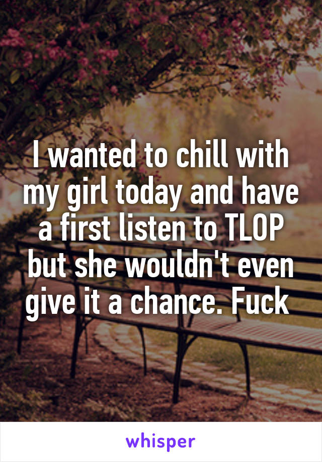 I wanted to chill with my girl today and have a first listen to TLOP but she wouldn't even give it a chance. Fuck 