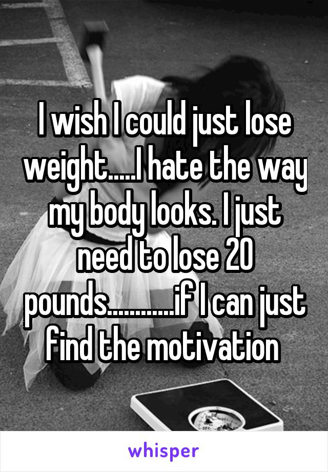 I wish I could just lose weight.....I hate the way my body looks. I just need to lose 20 pounds............if I can just find the motivation 