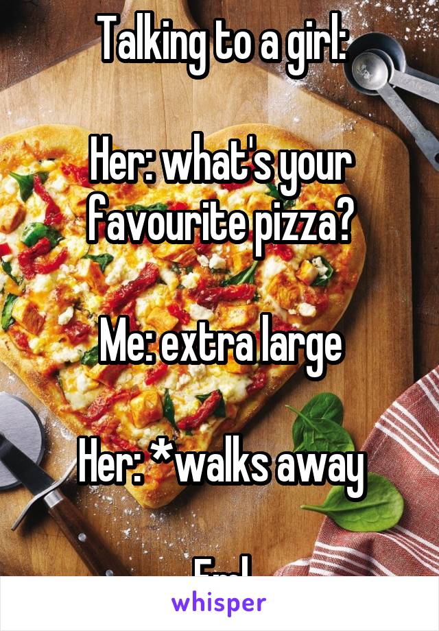 Talking to a girl:

Her: what's your favourite pizza?

Me: extra large

Her: *walks away

Fml