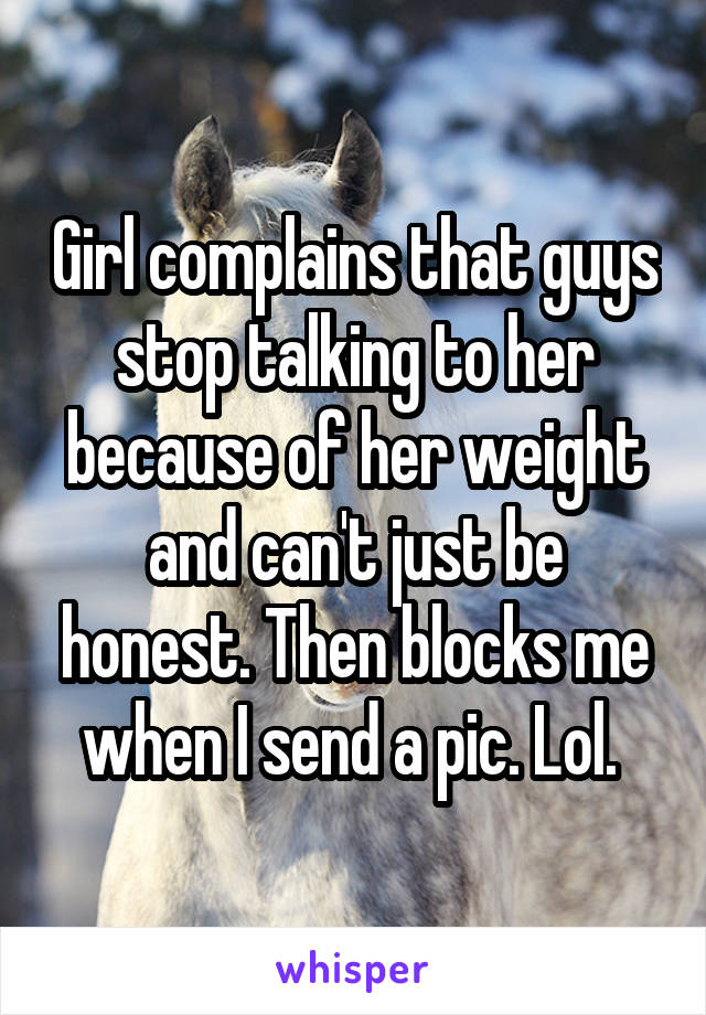 Girl complains that guys stop talking to her because of her weight and can't just be honest. Then blocks me when I send a pic. Lol. 