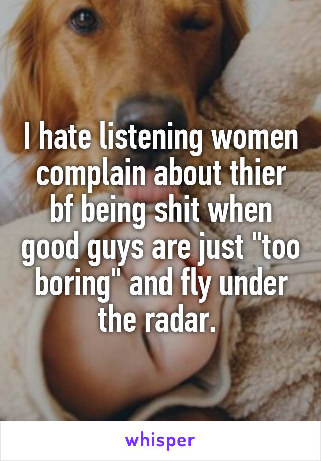 I hate listening women complain about thier bf being shit when good guys are just "too boring" and fly under the radar. 