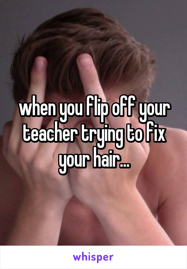 when you flip off your teacher trying to fix your hair...