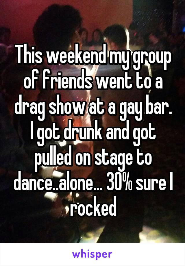 This weekend my group of friends went to a drag show at a gay bar. I got drunk and got pulled on stage to dance..alone... 30% sure I rocked