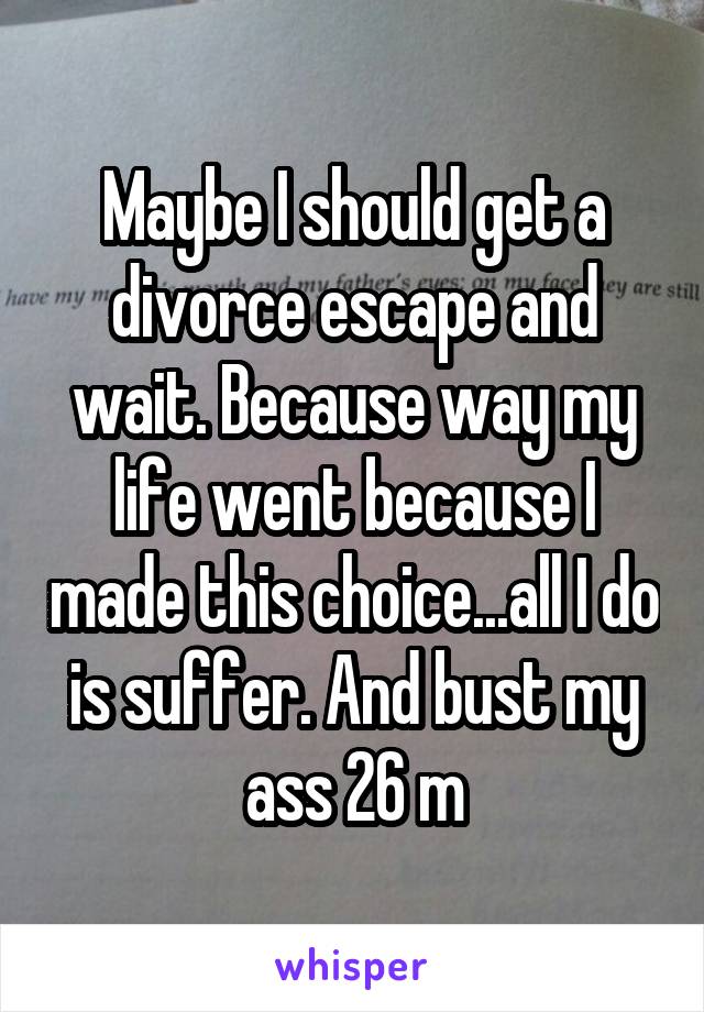 Maybe I should get a divorce escape and wait. Because way my life went because I made this choice...all I do is suffer. And bust my ass 26 m