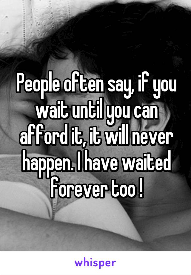 People often say, if you wait until you can afford it, it will never happen. I have waited forever too !