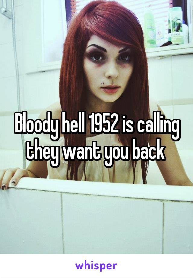 Bloody hell 1952 is calling they want you back 