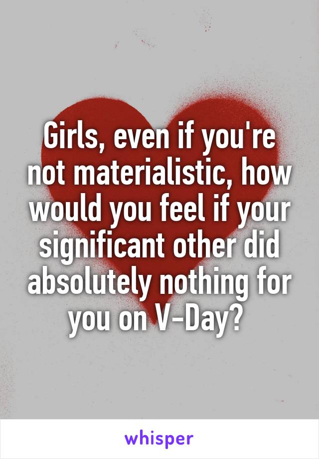 Girls, even if you're not materialistic, how would you feel if your significant other did absolutely nothing for you on V-Day? 
