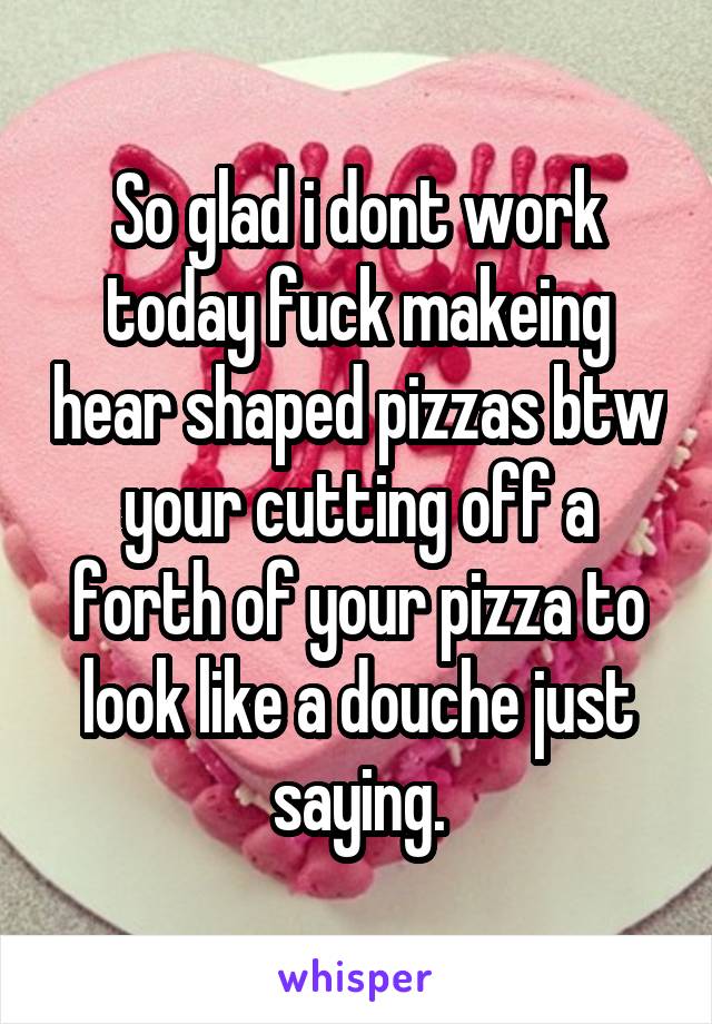 So glad i dont work today fuck makeing hear shaped pizzas btw your cutting off a forth of your pizza to look like a douche just saying.