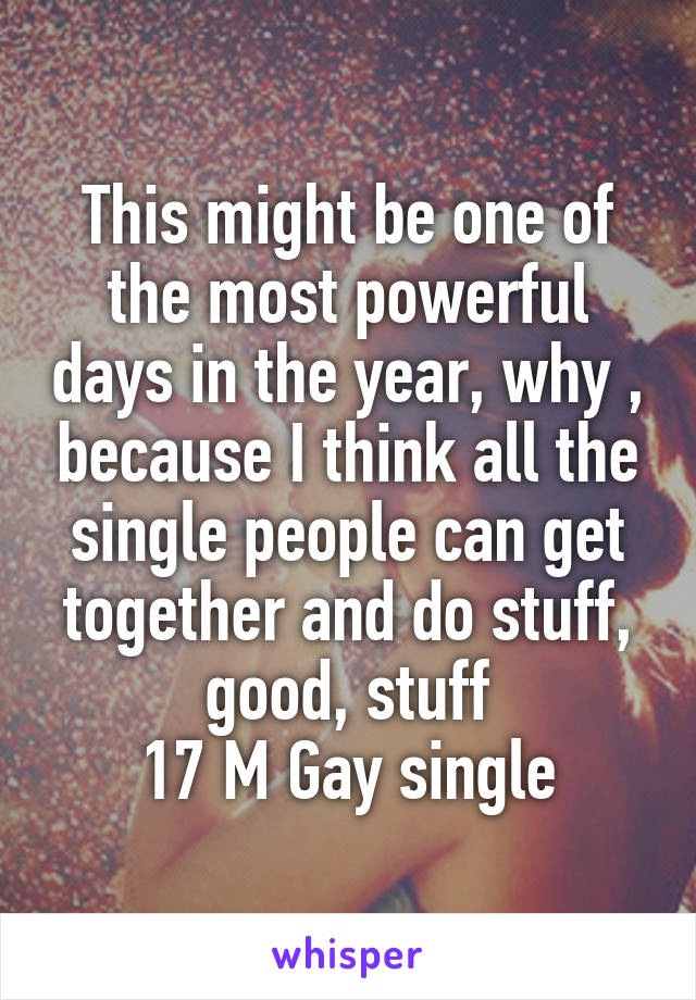 This might be one of the most powerful days in the year, why , because I think all the single people can get together and do stuff, good, stuff
17 M Gay single