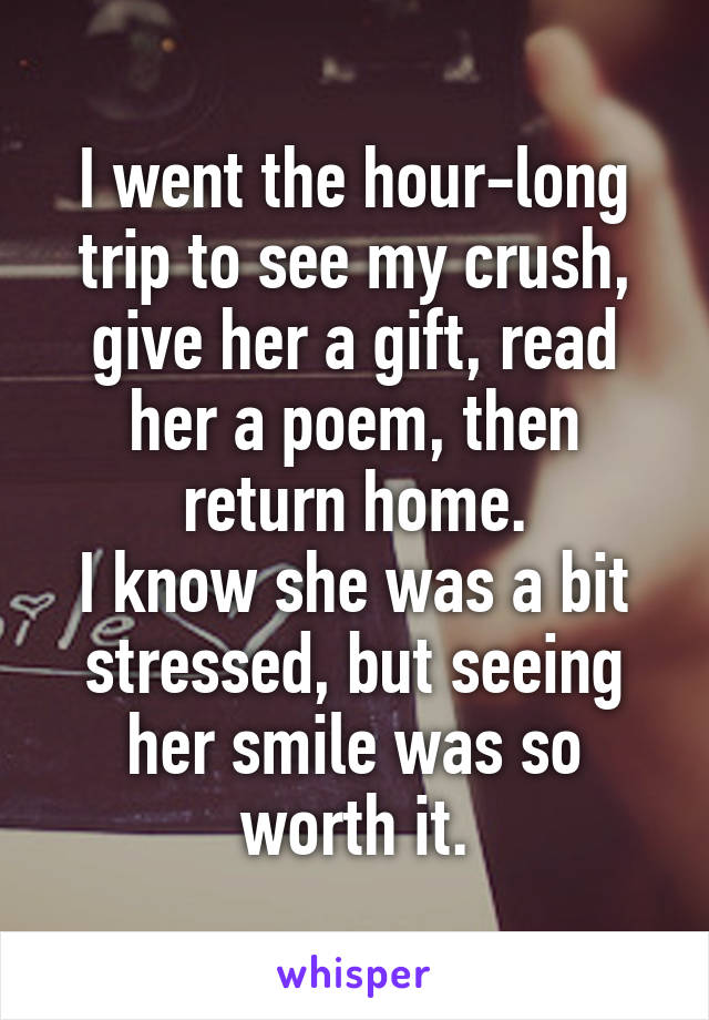 I went the hour-long trip to see my crush, give her a gift, read her a poem, then return home.
I know she was a bit stressed, but seeing her smile was so worth it.