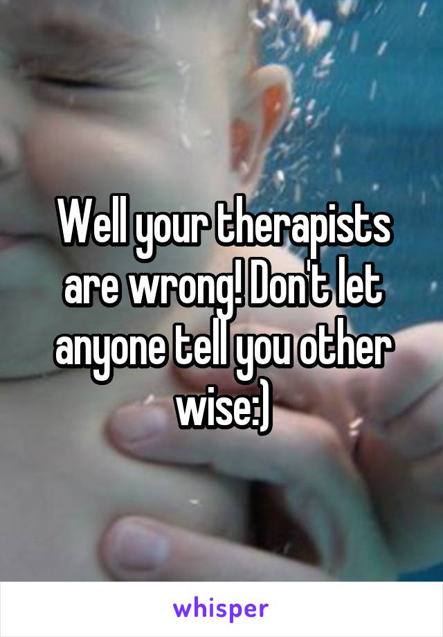 Well your therapists are wrong! Don't let anyone tell you other wise:)