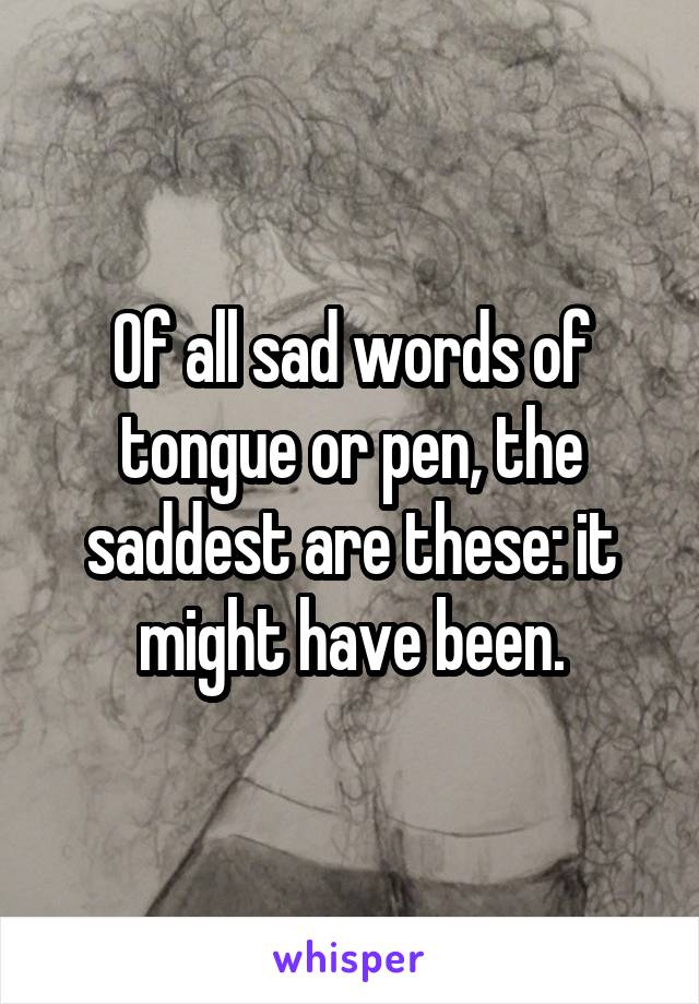Of all sad words of tongue or pen, the saddest are these: it might have been.