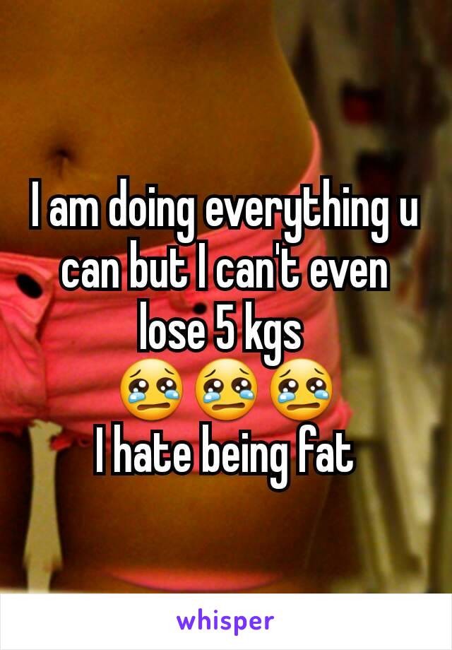 I am doing everything u can but I can't even lose 5 kgs 
😢😢😢
I hate being fat