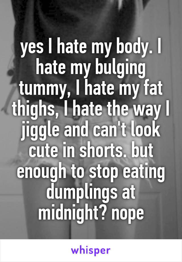 yes I hate my body. I hate my bulging tummy, I hate my fat thighs, I hate the way I jiggle and can't look cute in shorts. but enough to stop eating dumplings at midnight? nope